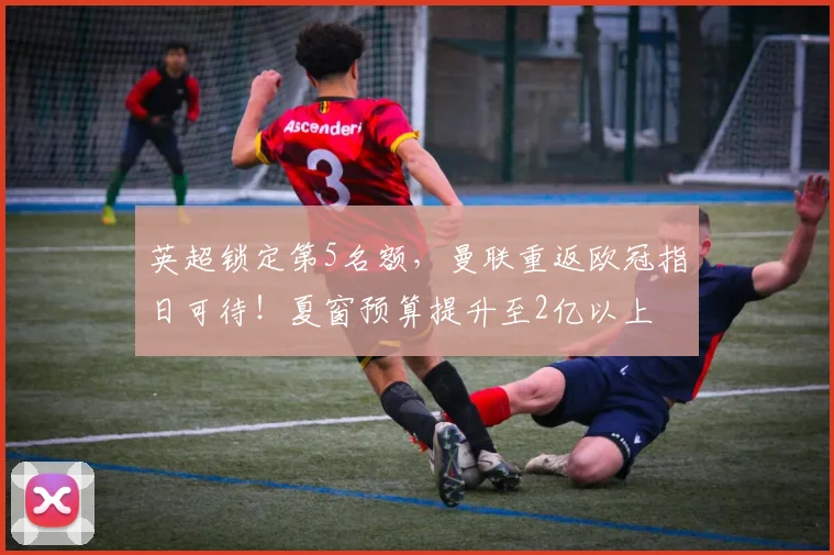 英超锁定第5名额，曼联重返欧冠指日可待！夏窗预算提升至2亿以上