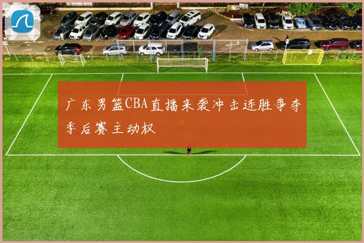 广东男篮CBA直播来袭冲击连胜争夺季后赛主动权