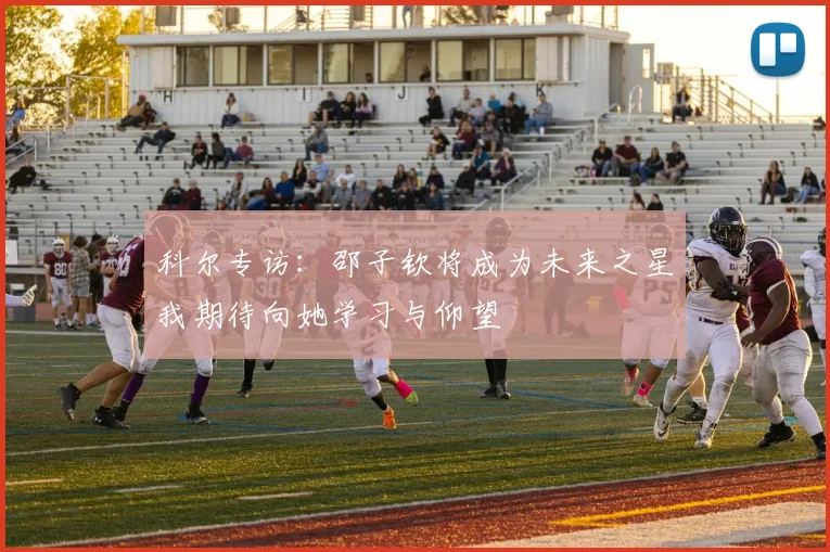 科尔专访：邵子钦将成为未来之星我期待向她学习与仰望