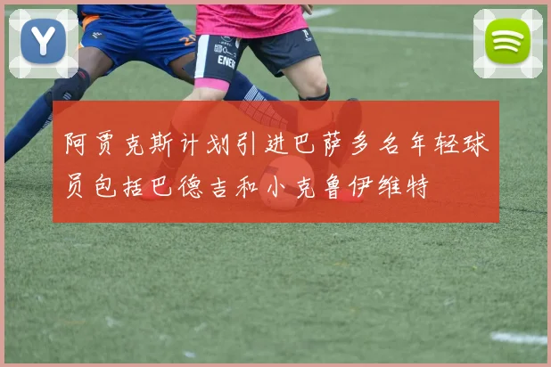 阿贾克斯计划引进巴萨多名年轻球员包括巴德吉和小克鲁伊维特