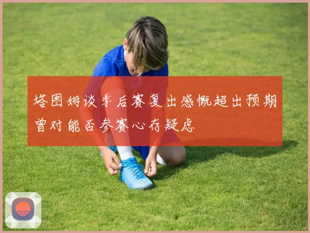 塔图姆谈季后赛复出感慨超出预期曾对能否参赛心存疑虑