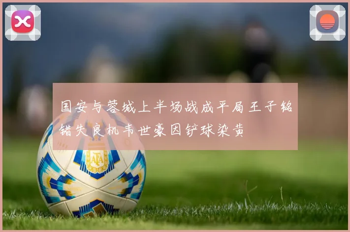 国安与蓉城上半场战成平局王子铭错失良机韦世豪因铲球染黄