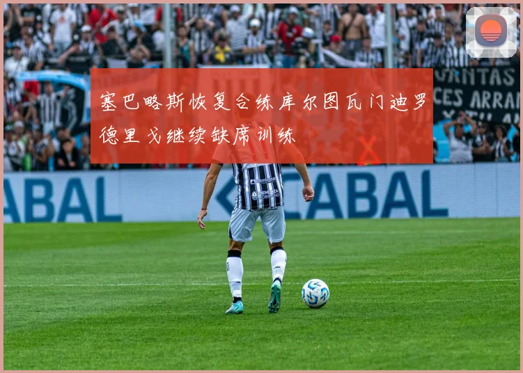 塞巴略斯恢复合练库尔图瓦门迪罗德里戈继续缺席训练