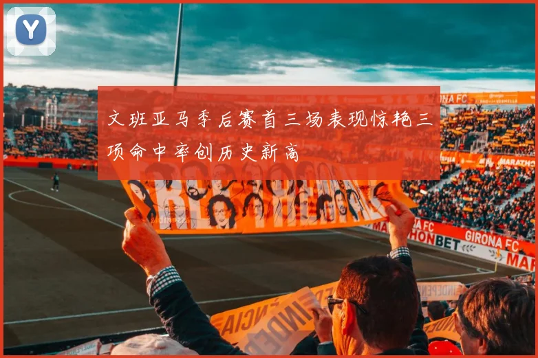 文班亚马季后赛首三场表现惊艳三项命中率创历史新高