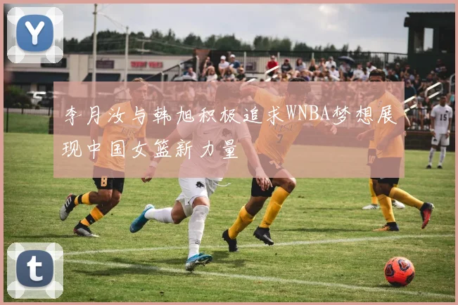 李月汝与韩旭积极追求WNBA梦想展现中国女篮新力量
