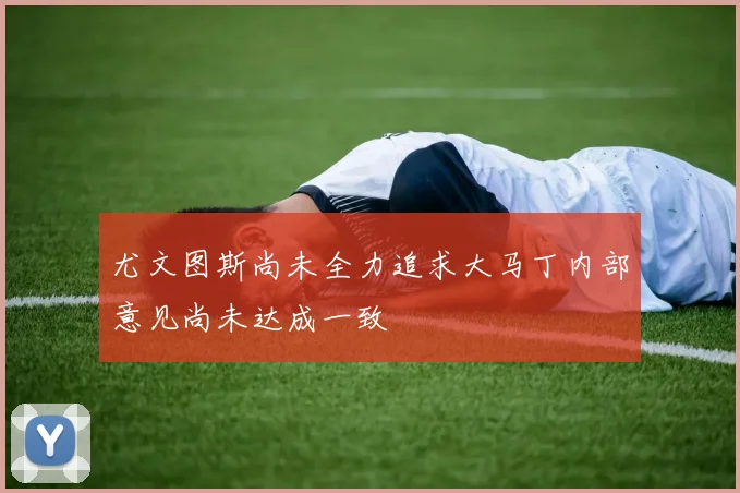 尤文图斯尚未全力追求大马丁内部意见尚未达成一致