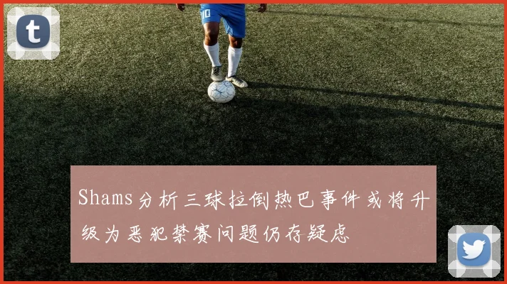 Shams分析三球拉倒热巴事件或将升级为恶犯禁赛问题仍存疑虑