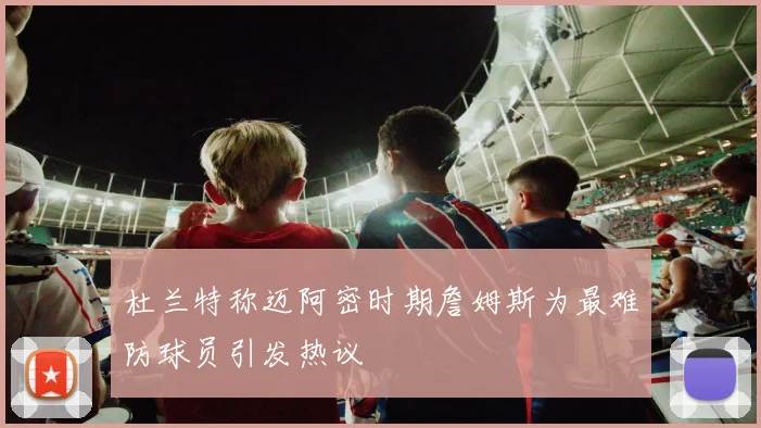 杜兰特称迈阿密时期詹姆斯为最难防球员引发热议