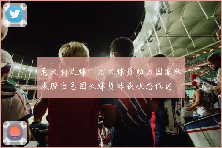 意大利足球：尤文球员助力国家队表现出色国米球员昨夜状态低迷