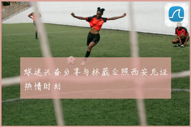 球迷兴奋分享与林葳合照西安见证热情时刻