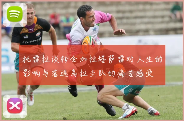 托雷拉谈转会加拉塔萨雷对人生的影响与落选乌拉圭队的痛苦感受