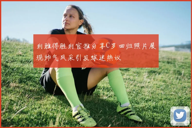 利雅得胜利官推分享C罗回归照片展现帅气风采引发球迷热议