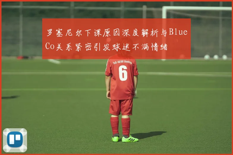 罗塞尼尔下课原因深度解析与BlueCo关系紧密引发球迷不满情绪